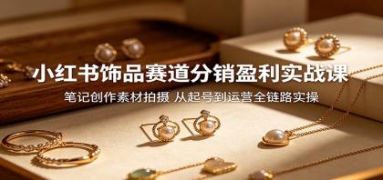 小红书饰品赛道分销盈利实战课：笔记创作素材拍摄，从起号到运营全链路实操